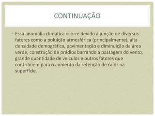 CONTINUAÇÃO
• Essa anomalia climática ocorre devido à junção de diversos
fatores como a poluição atmosférica (principalmente), alta
densidade demográfica, pavimentação e diminuição da área
verde, construção de prédios barrando a passagem do vento,
grande quantidade de veículos e outros fatores que
contribuem para o aumento da retenção de calor na
superfície.
 