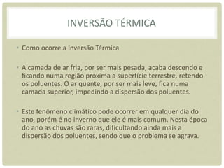 INVERSÃO TÉRMICA
• Como ocorre a Inversão Térmica
• A camada de ar fria, por ser mais pesada, acaba descendo e
ficando numa região próxima a superfície terrestre, retendo
os poluentes. O ar quente, por ser mais leve, fica numa
camada superior, impedindo a dispersão dos poluentes.
• Este fenômeno climático pode ocorrer em qualquer dia do
ano, porém é no inverno que ele é mais comum. Nesta época
do ano as chuvas são raras, dificultando ainda mais a
dispersão dos poluentes, sendo que o problema se agrava.
 