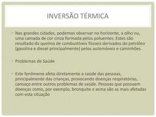 INVERSÃO TÉRMICA
• Nas grandes cidades, podemos observar no horizonte, a olho nu,
uma camada de cor cinza formada pelos poluentes. Estes são
resultado da queima de combustíveis fósseis derivados do petróleo
(gasolina e diesel principalmente) pelos automóveis e caminhões.
• Problemas de Saúde
• Este fenômeno afeta diretamente a saúde das pessoas,
principalmente das crianças, provocando doenças respiratórias,
cansaço entre outros problemas de saúde. Pessoas que possuem
doenças como, por exemplo, bronquite e asma são as mais afetadas
com esta situação
 