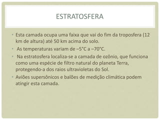 ESTRATOSFERA
• Esta camada ocupa uma faixa que vai do fim da troposfera (12
km de altura) até 50 km acima do solo.
• As temperaturas variam de –5°C a –70°C.
• Na estratosfera localiza-se a camada de ozônio, que funciona
como uma espécie de filtro natural do planeta Terra,
protegendo-a dos raios ultravioletas do Sol.
• Aviões supersônicos e balões de medição climática podem
atingir esta camada.
 