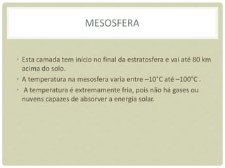 MESOSFERA
• Esta camada tem início no final da estratosfera e vai até 80 km
acima do solo.
• A temperatura na mesosfera varia entre –10°C até –100°C .
• A temperatura é extremamente fria, pois não há gases ou
nuvens capazes de absorver a energia solar.
 