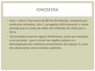 IONOSFERA
• (íons + sfera ): fica acima de 80 km de altitude, composta por
moléculas ionizadas, isto é, carregadas elétricamente, é nesta
camada que as ondas de rádio são refletidas de volta para a
Terra.
• Na ionosfera ocorrem alguns fenômenos, como por exemplo,
a aurora polar , que é visível nas regiões polares e a
desintegração dos meteoros provenientes do espaço, é o que
nós observamos como estrelas cadentes.
 