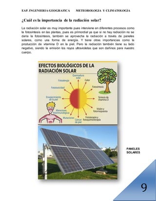 EAP. INGENIERIA GEOGRAFICA METEOROLOGIA Y CLIMATOLOGIA
9
¿Cuál es la importancia de la radiación solar?
La radiación solar es muy importante pues interviene en diferentes procesos como
la fotosíntesis en las plantas, pues es primordial ya que si no hay radiación no se
daría la fotosíntesis, también se aprovecha la radiación a través de paneles
solares, como una forma de energía. Y tiene otras importancias como la
producción de vitamina D en la piel. Pero la radiación también tiene su lado
negativo, siendo la emisión los rayos ultravioletas que son dañinos para nuestro
cuerpo.
PANELES
SOLARES
 