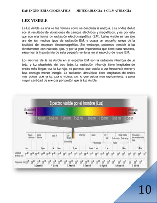EAP. INGENIERIA GEOGRAFICA METEOROLOGIA Y CLIMATOLOGIA
10
LUZ VISIBLE
La luz visible es una de las formas como se desplaza la energía. Las ondas de luz
son el resultado de vibraciones de campos eléctricos y magnéticos, y es por esto
que son una forma de radiación electromagnética (EM). La luz visible es tan sólo
uno de los muchos tipos de radiación EM, y ocupa un pequeño rango de la
totalidad del espectro electromagnético. Sin embargo, podemos percibir la luz
directamente con nuestros ojos, y por la gran importancia que tiene para nosotros,
elevamos la importancia de esta pequeña ventana en el espectro de rayos EM.
Los vecinos de la luz visible en el espectro EM son la radiación infrarroja de un
lado, y luz ultravioleta del otro lado. La radiación infrarroja tiene longitudes de
ondas más largas que la luz roja, es por esto que oscila a una frecuencia menor y
lleva consigo menor energía. La radiación ultravioleta tiene longitudes de ondas
más cortas que la luz azul o violeta, por lo que oscila más rápidamente, y porta
mayor cantidad de energía por protón que la luz visible.
 