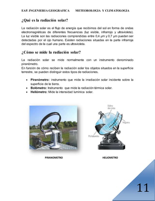 EAP. INGENIERIA GEOGRAFICA METEOROLOGIA Y CLIMATOLOGIA
11
¿Qué es la radiación solar?
La radiación solar es el flujo de energía que recibimos del sol en forma de ondas
electromagnéticas de diferentes frecuencias (luz visible, infrarrojo y ultravioleta).
La luz visible son las radiaciones comprendidas entre 0,4 µm y 0,7 µm pueden ser
detectadas por el ojo humano. Existen radiaciones situadas en la parte infrarroja
del espectro de la cual una parte es ultravioleta.
¿Cómo se mide la radiación solar?
La radiación solar se mide normalmente con un instrumento denominado
piranómetro.
En función de cómo reciben la radiación solar los objetos situados en la superficie
terrestre, se pueden distinguir estos tipos de radiaciones.
 Piranómetro: instrumento que mide la irradiación solar incidente sobre la
superficie de la tierra.
 Bolómetro: Instrumento que mide la radiación térmica solar.
 Heliómetro: Mide la intensidad lumínica solar.
PIRANOMETRO HELIOMETRO
 