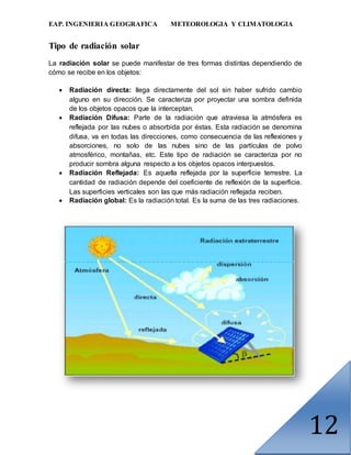 EAP. INGENIERIA GEOGRAFICA METEOROLOGIA Y CLIMATOLOGIA
12
Tipo de radiación solar
La radiación solar se puede manifestar de tres formas distintas dependiendo de
cómo se recibe en los objetos:
 Radiación directa: llega directamente del sol sin haber sufrido cambio
alguno en su dirección. Se caracteriza por proyectar una sombra definida
de los objetos opacos que la interceptan.
 Radiación Difusa: Parte de la radiación que atraviesa la atmósfera es
reflejada por las nubes o absorbida por éstas. Esta radiación se denomina
difusa, va en todas las direcciones, como consecuencia de las reflexiones y
absorciones, no solo de las nubes sino de las partículas de polvo
atmosférico, montañas, etc. Este tipo de radiación se caracteriza por no
producir sombra alguna respecto a los objetos opacos interpuestos.
 Radiación Reflejada: Es aquella reflejada por la superficie terrestre. La
cantidad de radiación depende del coeficiente de reflexión de la superficie.
Las superficies verticales son las que más radiación reflejada reciben.
 Radiación global: Es la radiación total. Es la suma de las tres radiaciones.
 