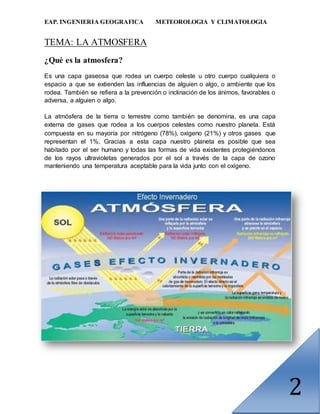 EAP. INGENIERIA GEOGRAFICA METEOROLOGIA Y CLIMATOLOGIA
2
TEMA: LA ATMOSFERA
¿Qué es la atmosfera?
Es una capa gaseosa que rodea un cuerpo celeste u otro cuerpo cualquiera o
espacio a que se extienden las influencias de alguien o algo, o ambiente que los
rodea. También se refiera a la prevención o inclinación de los ánimos, favorables o
adversa, a alguien o algo.
La atmósfera de la tierra o terrestre como también se denomina, es una capa
externa de gases que rodea a los cuerpos celestes como nuestro planeta. Está
compuesta en su mayoría por nitrógeno (78%), oxígeno (21%) y otros gases que
representan el 1%. Gracias a esta capa nuestro planeta es posible que sea
habitado por el ser humano y todas las formas de vida existentes protegiéndonos
de los rayos ultravioletas generados por el sol a través de la capa de ozono
manteniendo una temperatura aceptable para la vida junto con el oxígeno.
 