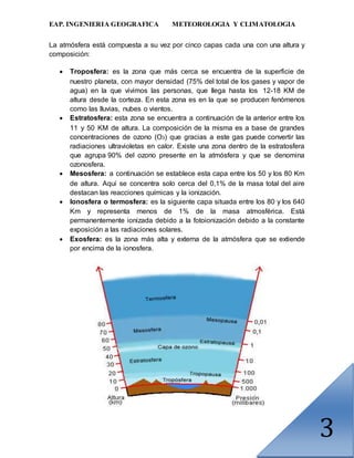 EAP. INGENIERIA GEOGRAFICA METEOROLOGIA Y CLIMATOLOGIA
3
La atmósfera está compuesta a su vez por cinco capas cada una con una altura y
composición:
 Troposfera: es la zona que más cerca se encuentra de la superficie de
nuestro planeta, con mayor densidad (75% del total de los gases y vapor de
agua) en la que vivimos las personas, que llega hasta los 12-18 KM de
altura desde la corteza. En esta zona es en la que se producen fenómenos
como las lluvias, nubes o vientos.
 Estratosfera: esta zona se encuentra a continuación de la anterior entre los
11 y 50 KM de altura. La composición de la misma es a base de grandes
concentraciones de ozono (O3) que gracias a este gas puede convertir las
radiaciones ultravioletas en calor. Existe una zona dentro de la estratosfera
que agrupa 90% del ozono presente en la atmósfera y que se denomina
ozonosfera.
 Mesosfera: a continuación se establece esta capa entre los 50 y los 80 Km
de altura. Aquí se concentra solo cerca del 0,1% de la masa total del aire
destacan las reacciones químicas y la ionización.
 Ionosfera o termosfera: es la siguiente capa situada entre los 80 y los 640
Km y representa menos de 1% de la masa atmosférica. Está
permanentemente ionizada debido a la fotoionización debido a la constante
exposición a las radiaciones solares.
 Exosfera: es la zona más alta y externa de la atmósfera que se extiende
por encima de la ionosfera.
 
