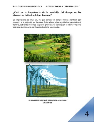 EAP. INGENIERIA GEOGRAFICA METEOROLOGIA Y CLIMATOLOGIA
4
¿Cuál es la importancia de la medición del tiempo en las
diversas actividades del ser humano?
La importancia es muy útil, ya que conocer el tiempo implica planificar con
respecto a la vida del ser humano. Esto refiere a las actividades que realiza el
hombre, sabiendo el tiempo se puede prevenir, por ejemplo: en el cultivo, y no solo
esto sino también una planificación territorial y ambiental.
EL HOMBRE MEDIANTE LA TECNOLOGIA APROVECHA
LOS VIENTOS
 