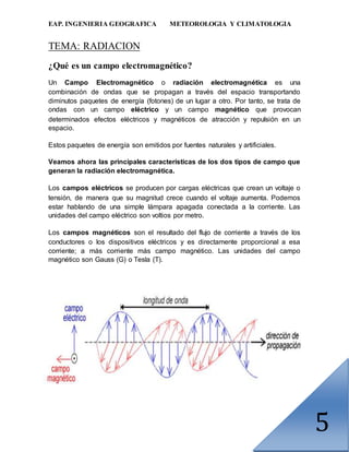 EAP. INGENIERIA GEOGRAFICA METEOROLOGIA Y CLIMATOLOGIA
5
TEMA: RADIACION
¿Qué es un campo electromagnético?
Un Campo Electromagnético o radiación electromagnética es una
combinación de ondas que se propagan a través del espacio transportando
diminutos paquetes de energía (fotones) de un lugar a otro. Por tanto, se trata de
ondas con un campo eléctrico y un campo magnético que provocan
determinados efectos eléctricos y magnéticos de atracción y repulsión en un
espacio.
Estos paquetes de energía son emitidos por fuentes naturales y artificiales.
Veamos ahora las principales características de los dos tipos de campo que
generan la radiación electromagnética.
Los campos eléctricos se producen por cargas eléctricas que crean un voltaje o
tensión, de manera que su magnitud crece cuando el voltaje aumenta. Podemos
estar hablando de una simple lámpara apagada conectada a la corriente. Las
unidades del campo eléctrico son voltios por metro.
Los campos magnéticos son el resultado del flujo de corriente a través de los
conductores o los dispositivos eléctricos y es directamente proporcional a esa
corriente; a más corriente más campo magnético. Las unidades del campo
magnético son Gauss (G) o Tesla (T).
 