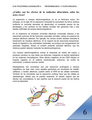 EAP. INGENIERIA GEOGRAFICA METEOROLOGIA Y CLIMATOLOGIA
6
¿Cuáles son los efectos de la radiación ultravioleta sobre los
seres vivos?
La exposición a campos electromagnéticos no es un fenómeno nuevo. Sin
embargo, en el siglo XX la exposición ambiental ha aumentado de forma continua
conforme la creciente demanda de electricidad, el constante avance de las
tecnologías y los cambios en los hábitos sociales han generado más y más
fuentes artificiales de campos electromagnéticos.
En el organismo se producen corrientes eléctricas minúsculas debidas a las
reacciones químicas de las funciones corporales normales, incluso en ausencia de
campos eléctricos externos. Por ejemplo, los nervios emiten señales mediante la
transmisión de impulsos eléctricos. En la mayoría de las reacciones bioquímicas,
desde la digestión a las actividades cerebrales, se produce una reorganización de
partículas cargadas. Incluso el corazón presenta actividad eléctrica, que los
médicos pueden detectar mediante los electrocardiogramas.
Los campos electromagnéticos activan la respuesta de estrés del cuerpo, y
producen cambios en casi todas sus funciones, incluyendo un declive significativo
en los sistemas inmunológicos. Otros efectos negativos de los CEM incluyen un
impacto negativo en el sistema cardiovascular, endocrino, de control de
crecimiento, y sistema nervioso central.
Investigadores han encontrado que una exposición prolongada a campos
magnéticos de bajo nivel, como aquellos generados por secadores de cabello,
cafeteras y mantas eléctricas, pueden dañar el ADN de las células cerebrales.
También se ha encontrado que la exposición continua hace que las células se
autodestruyan, debido que no pueden repararse. El estudio sugiere que los
efectos son acumulativos, lo que significa que la duración puede ser tan dañina
como la intensidad.
 