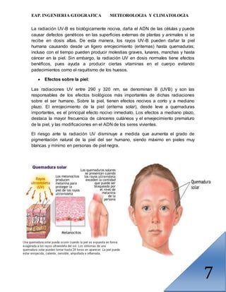 EAP. INGENIERIA GEOGRAFICA METEOROLOGIA Y CLIMATOLOGIA
7
La radiación UV-B es biológicamente nociva, daña el ADN de las células y puede
causar defectos genéticos en las superficies externas de plantas y animales si se
recibe en dosis altas. De esta manera, los rayos UV-B pueden dañar la piel
humana causando desde un ligero enrojecimiento (eritemas) hasta quemaduras;
incluso con el tiempo pueden producir molestias graves, lunares, manchas y hasta
cáncer en la piel. Sin embargo, la radiación UV en dosis normales tiene efectos
benéficos, pues ayuda a producir ciertas vitaminas en el cuerpo evitando
padecimientos como el raquitismo de los huesos.
 Efectos sobre la piel:
Las radiaciones UV entre 290 y 320 nm, se denominan B (UVB) y son las
responsables de los efectos biológicos más importantes de dichas radiaciones
sobre el ser humano. Sobre la piel, tienen efectos nocivos a corto y a mediano
plazo. El enrojecimiento de la piel (eritema solar), desde leve a quemaduras
importantes, es el principal efecto nocivo inmediato. Los efectos a mediano plazo,
destaca la mayor frecuencia de cánceres cutáneos y el envejecimiento prematuro
de la piel, y las modificaciones en el ADN de los seres vivientes.
El riesgo ante la radiación UV disminuye a medida que aumenta el grado de
pigmentación natural de la piel del ser humano, siendo máximo en pieles muy
blancas y mínimo en personas de piel negra.
 