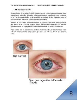 EAP. INGENIERIA GEOGRAFICA METEOROLOGIA Y CLIMATOLOGIA
8
 Efectos sobre la vista:
De los efectos de la radiación UVB, existen muchas evidencias científicas del daño
puede hacer sobre las delicadas estructuras oculares. La afección más frecuente,
en el mundo desarrollado, es la aparición prematura de las cataratas, que en
casos extremos puede ser capaz de producir ceguera.
Además el 10% de las personas mayores de 65 años de nuestro medio padecen
una lesión en la zona de máxima visión, denominada Degeneración Macular,
ligada a la edad en cuya producción también interviene la radiación ultravioleta.
Y por último, uno de los canceres oculares más frecuentes, el melanoma de úvea,
está en franco aumento y se supone que tiene una relación directa con esta luz
solar.
 