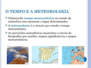 O TEMPO E A METEOROLOXÍA
 Chámaselle tempo meteorolóxico ao estado da
atmosfera nun momento e lugar determinados.
 A meteoroloxía é a ciencia que estuda o tempo
meteorolóxico.
 As previsións atmosféricas mostránse a través de
fotografías por satélite, mapas significativos e mapas
meteorolóxicos.
 