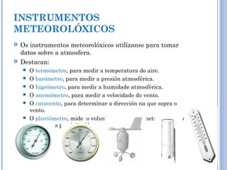 INSTRUMENTOS
METEOROLÓXICOS
 Os instrumentos meteorolóxicos utilízanse para tomar
datos sobre a atmosfera.
 Destacan:
 O termómetro, para medir a temperatura do aire.
 O barómetro, para medir a presión atmosférica.
 O higrómetro, para medir a humidade atmosférica.
 O anemómetro, para medir a velocidade do vento.
 O catavento, para determinar a dirección na que sopra o
vento.
 O pluviómetro, mide o volume de auga por metro cadradro
durante as precipitacións.
 