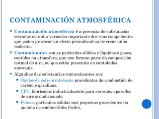 CONTAMINACIÓN ATMOSFÉRICA
 Contaminación atmosférica é a presenza de substancias
estrañas ou unha variación importante dos seus compoñentes
que poden provocar un efecto prexudicial ou de crear unha
molestia.
 Contaminantes son as partículas sólidas e líquidas e gases,
contidos na atmosfera, que non forman parte da composición
normal do aire, ou que están presentes en cantidades
anormais.
 Algunhas das substancias contaminantes son:
 Óxidos de xofre e nitróxeno procedentes da combustión de
carbón e gasolinas.
 CFC, fabricados industrialmente para aerosois, aparellos
de aire acondicionado.
 Feluxe, partículas sólidas moi pequenas procedentes da
queima de combustibles fósiles.
 