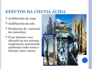 EFECTOS DA CHUVIA ÁCIDA
 Acidificación da auga.
 Acidificación do solo.
 Fenómenos de corrosión
dos materiais.
 O ser humano vese
afectado no seu sistema
respiratorio, provocando
problemas como asma e
alerxias entre outros.
 