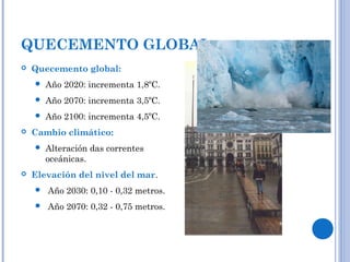 QUECEMENTO GLOBAL
 Quecemento global:
 Año 2020: incrementa 1,8ºC.
 Año 2070: incrementa 3,5ºC.
 Año 2100: incrementa 4,5ºC.
 Cambio climático:
 Alteración das correntes
oceánicas.
 Elevación del nivel del mar.
 Año 2030: 0,10 - 0,32 metros.
 Año 2070: 0,32 - 0,75 metros.
 