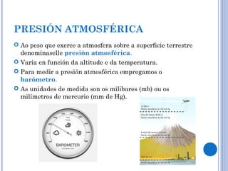 PRESIÓN ATMOSFÉRICA
 Ao peso que exerce a atmosfera sobre a superficie terrestre
denomínaselle presión atmosférica.
 Varía en función da altitude e da temperatura.
 Para medir a presión atmosférica empregamos o
barómetro.
 As unidades de medida son os milibares (mb) ou os
milímetros de mercurio (mm de Hg).
 