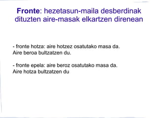 Fronte: hezetasun-maila desberdinak
dituzten aire-masak elkartzen direnean
- fronte hotza: aire hotzez osatutako masa da.
Aire beroa bultzatzen du.
- fronte epela: aire beroz osatutako masa da.
Aire hotza bultzatzen du
 