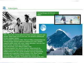 Tensing Norgay eta Edmund
Hillary
Irakurgaia
1953. urtera arte, Everest gailurrera iristeko hamasei espedizio egin
zituzten. Bakar batek ere ez zuen lortu, eta hamahiru eskalatzaile
hil ziren ahalegin haietan.
Urte horretako maiatzaren 29an, Edmund Hillary eskalatzaileak eta
Tensing Norgay sherpak gailurrera heltzea lortu zuten. Botilako
oxigenoz baliatu behar izan zuten; halako altitudean, izan ere, hain
da arina airea, arnastea oso nekeza baita.
Hara nola kontatu zuen Hillaryk iristeko unea:
«Tensingi begiratu nion; eta buru-berokia, betaurrekoak eta
oxigeno-maskara bazeramatzan ere, dena izotz-kandela luzez
estalita eraman ere, ezin ezkuta zezakeen inguruari begiratzeak
sortutako poz izugarrizko irribarre kutsakor hura. Elkarri eskua
eman eta gero, Tensingek lepotik besarkatu ninduen, eta
bizkarrean elkar jo genuen, ia arnasarik hartu ezinda geratu arte».
 