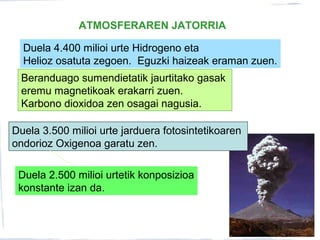 ATMOSFERAREN JATORRIA
Duela 4.400 milioi urte Hidrogeno eta
Helioz osatuta zegoen. Eguzki haizeak eraman zuen.
Beranduago sumendietatik jaurtitako gasak
eremu magnetikoak erakarri zuen.
Karbono dioxidoa zen osagai nagusia.
Duela 3.500 milioi urte jarduera fotosintetikoaren
ondorioz Oxigenoa garatu zen.
Duela 2.500 milioi urtetik konposizioa
konstante izan da.
 