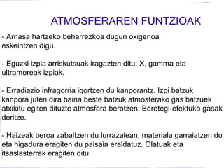 ATMOSFERAREN FUNTZIOAK
- Arnasa hartzeko beharrezkoa dugun oxigenoa
eskeintzen digu.
- Eguzki izpia arriskutsuak iragazten ditu: X, gamma eta
ultramoreak izpiak.
- Erradiazio infragorria igortzen du kanporantz. Izpi batzuk
kanpora juten dira baina beste batzuk atmosferako gas batzuek
atxikitu egiten dituzte atmosfera berotzen. Berotegi-efektuko gasak
deritze.
- Haizeak beroa zabaltzen du lurrazalean, materiala garraiatzen du
eta higadura eragiten du paisaia eraldatuz. Olatuak eta
itsaslasterrak eragiten ditu.
 