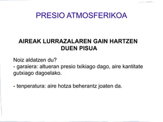 PRESIO ATMOSFERIKOA
AIREAK LURRAZALAREN GAIN HARTZEN
DUEN PISUA
Noiz aldatzen du?
- garaiera: altueran presio txikiago dago, aire kantitate
gutxiago dagoelako.
- tenperatura: aire hotza beherantz joaten da.
 