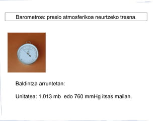 Barometroa: presio atmosferikoa neurtzeko tresna.
Baldintza arruntetan:
Unitatea: 1.013 mb edo 760 mmHg itsas mailan.
 