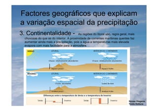Factores geográficos que explicam
a variação espacial da precipitação
3. Continentalidade - As regiões do litoral são, regra geral, mais
chuvosas do que as do interior. A proximidade de correntes marítimas quentes faz
aumentar ainda mais a precipitação, pois a água a temperaturas mais elevada
evapora com mais facilidade para a atmosfera.
Novas Viagens,
Texto Editora
 