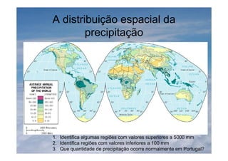 A distribuição espacial da
precipitação
1. Identifica algumas regiões com valores superiores a 5000 mm
2. Identifica regiões com valores inferiores a 100 mm
3. Que quantidade de precipitação ocorre normalmente em Portugal?
 