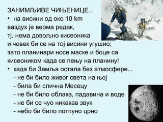 ЗАНИМЉИВЕ ЧИЊЕНИЦЕ...
• на висини од око 10 km
ваздух је веома редак,
тј. нема довољно кисеоника
и човек би се на тој висини угушио;
зато планинари носе маске и боце са
кисеоником када се пењу на планину!
• када би Земља остала без атмосфере...
- не би било живог света на њој
- била би слична Месецу
- не би било облака, падавина и воде
- не би се чуо никакав звук
- небо би било потпуно црно
 