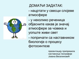 ДОМАЋИ ЗАДАТАК:
- нацртати у свесци слојеве
атмосфере
- у неколико реченица
објасните какав је значај
атмосфере за човека и
уопште живи свет
- попричати са наставником
биологије о процесу
фотосинтезе
презентацију припремила
наставница географије
Јована Веселиновић
 