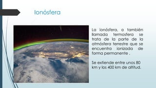 Ionósfera
La ionósfera, o también
llamada termosfera se
trata de la parte de la
atmósfera terrestre que se
encuentra ionizada de
forma permanente .
Se extiende entre unos 80
km y los 400 km de altitud.
 