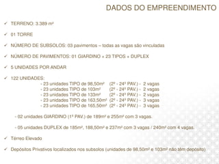 DADOS DO EMPREENDIMENTO
 TERRENO: 3.389 m²
 01 TORRE
 NÚMERO DE SUBSOLOS: 03 pavimentos – todas as vagas são vinculadas
 NÚMERO DE PAVIMENTOS: 01 GIARDINO + 23 TIPOS + DUPLEX
 5 UNIDADES POR ANDAR
 122 UNIDADES:
- 23 unidades TIPO de 98,50m² (2º - 24º PAV.) - 2 vagas
- 23 unidades TIPO de 103m² (2º - 24º PAV.) - 2 vagas
- 23 unidades TIPO de 133m² (2º - 24º PAV.) - 2 vagas
- 23 unidades TIPO de 163,50m² (2º - 24º PAV.) - 3 vagas
- 23 unidades TIPO de 165,50m² (2º - 24º PAV.) - 3 vagas
- 02 unidades GIARDINO (1º PAV.) de 189m² e 255m² com 3 vagas.
- 05 unidades DUPLEX de 185m², 188,50m² e 237m² com 3 vagas / 240m² com 4 vagas.
 Térreo Elevado
 Depósitos Privativos localizados nos subsolos (unidades de 98,50m² e 103m² não têm depósito)
 