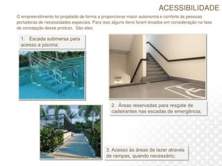 O empreendimento foi projetado de forma a proporcionar maior autonomia e conforto às pessoas
portadoras de necessidades especiais. Para isso alguns itens foram levados em consideração na fase
de concepção desse produto. São eles:
ACESSIBILIDADE
 