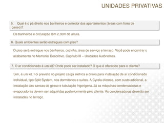 O piso será entregue nos banheiros, cozinha, área de serviço e terraço. Você pode encontrar o
acabamento no Memorial Descritivo, Capítulo III – Unidades Autônomas.
Os banheiros e circulação têm 2,30m de altura.
Sim, é um kit. Foi previsto no projeto carga elétrica e dreno para instalação de ar condicionado
individual, tipo Split System, nos dormitórios e suítes. A Cyrela oferece, com custo adicional, a
instalação das sancas de gesso e tubulação frigorigena. Já as máquinas condensadoras e
evaporadoras devem ser adquiridas posteriormente pelo cliente. As condensadoras deverão ser
instaladas no terraço.
UNIDADES PRIVATIVAS
 