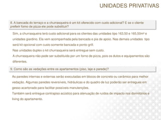 Sim, a churrasqueira terá custo adicional para os clientes das unidades tipo 163,50 e 165,50m² e
unidades giardino. Ela vem acompanhada pela bancada e pia de apoio. Nas demais unidades tipo
será kit opcional com custo somente bancada e ponto grill.
Nas unidades duplex o kit churrasqueira será entregue sem custo.
A churrasqueira não pode ser substituída por um forno de pizza, pois os dutos e equipamentos são
diferentes.
As paredes internas e externas serão executadas em blocos de concreto ou cerâmico para melhor
vedação. Algumas paredes reversíveis, hidráulicas e do quadro de luz poderão ser entregues em
gesso acartonado para facilitar possíveis manutenções.
Também será entregue contrapiso acústico para atenuação de ruídos de impacto nos dormitórios e
living do apartamento.
UNIDADES PRIVATIVAS
 