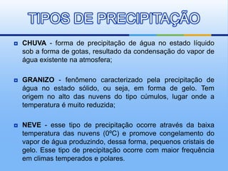  CHUVA - forma de precipitação de água no estado líquido
sob a forma de gotas, resultado da condensação do vapor de
água existente na atmosfera;
 GRANIZO - fenômeno caracterizado pela precipitação de
água no estado sólido, ou seja, em forma de gelo. Tem
origem no alto das nuvens do tipo cúmulos, lugar onde a
temperatura é muito reduzida;
 NEVE - esse tipo de precipitação ocorre através da baixa
temperatura das nuvens (0ºC) e promove congelamento do
vapor de água produzindo, dessa forma, pequenos cristais de
gelo. Esse tipo de precipitação ocorre com maior frequência
em climas temperados e polares.
TIPOS DE PRECIPITAÇÃO
 