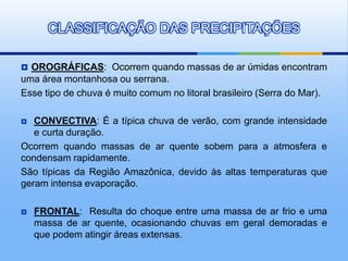  OROGRÁFICAS: Ocorrem quando massas de ar úmidas encontram
uma área montanhosa ou serrana.
Esse tipo de chuva é muito comum no litoral brasileiro (Serra do Mar).
 CONVECTIVA: É a típica chuva de verão, com grande intensidade
e curta duração.
Ocorrem quando massas de ar quente sobem para a atmosfera e
condensam rapidamente.
São típicas da Região Amazônica, devido às altas temperaturas que
geram intensa evaporação.
 FRONTAL: Resulta do choque entre uma massa de ar frio e uma
massa de ar quente, ocasionando chuvas em geral demoradas e
que podem atingir áreas extensas.
CLASSIFICAÇÃO DAS PRECIPITAÇÕES
 