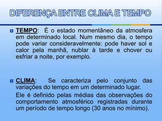  TEMPO: É o estado momentâneo da atmosfera
em determinado local. Num mesmo dia, o tempo
pode variar consideravelmente: pode haver sol e
calor pela manhã, nublar à tarde e chover ou
esfriar a noite, por exemplo.
 CLIMA: Se caracteriza pelo conjunto das
variações do tempo em um determinado lugar.
Ele é definido pelas médias das observações do
comportamento atmosférico registradas durante
um período de tempo longo (30 anos no mínimo).
DIFERENÇA ENTRE CLIMA E TEMPO
 