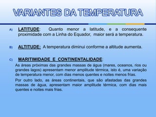 A) LATITUDE: Quanto menor a latitude, e a consequente
proximidade com a Linha do Equador, maior será a temperatura.
B) ALTITUDE: A temperatura diminui conforme a altitude aumenta.
C) MARITIMIDADE E CONTINENTALIDADE:
As áreas próximas das grandes massas de água (mares, oceanos, rios ou
grandes lagos) apresentam menor amplitude térmica, isto é, uma variação
de temperatura menor, com dias menos quentes e noites menos frias.
Por outro lado, as áreas continentais, que são afastadas das grandes
massas de água, apresentam maior amplitude térmica, com dias mais
quentes e noites mais frias.
VARIANTES DA TEMPERATURA
 