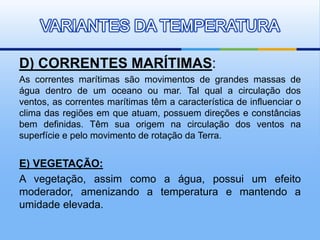 D) CORRENTES MARÍTIMAS:
As correntes marítimas são movimentos de grandes massas de
água dentro de um oceano ou mar. Tal qual a circulação dos
ventos, as correntes marítimas têm a característica de influenciar o
clima das regiões em que atuam, possuem direções e constâncias
bem definidas. Têm sua origem na circulação dos ventos na
superfície e pelo movimento de rotação da Terra.
E) VEGETAÇÃO:
A vegetação, assim como a água, possui um efeito
moderador, amenizando a temperatura e mantendo a
umidade elevada.
VARIANTES DA TEMPERATURA
 