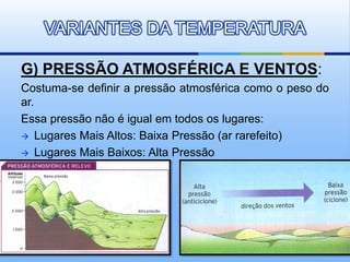 G) PRESSÃO ATMOSFÉRICA E VENTOS:
Costuma-se definir a pressão atmosférica como o peso do
ar.
Essa pressão não é igual em todos os lugares:
 Lugares Mais Altos: Baixa Pressão (ar rarefeito)
 Lugares Mais Baixos: Alta Pressão
VARIANTES DA TEMPERATURA
 
