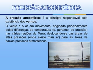 A pressão atmosférica é a principal responsável pela
existência dos ventos.
O vento é o ar em movimento, originado principalmente
pelas diferenças de temperatura (e, portanto, de pressão)
nas várias regiões da Terra, deslocando-se das áreas de
altas pressões (onde existe mais ar) para as áreas de
baixas pressões atmosféricas.
PRESSÃO ATMOSFÉRICA
 