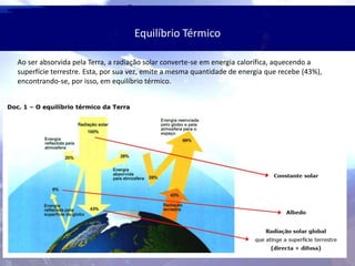 Equilíbrio Térmico
Ao ser absorvida pela Terra, a radiação solar converte-se em energia calorífica, aquecendo a
superfície terrestre. Esta, por sua vez, emite a mesma quantidade de energia que recebe (43%),
encontrando-se, por isso, em equilíbrio térmico.
 