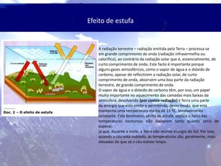 Efeito de estufa
A radiação terrestre – radiação emitida pela Terra – processa-se
em grande comprimento de onda (radiação infravermelha ou
calorífica), ao contrário da radiação solar que é, essencialmente, de
curto comprimento de onda. Este facto é importante porque
alguns gases atmosféricos, como o vapor de água e o dióxido de
carbono, apesar de reflectirem a radiação solar, de curto
comprimento de onda, absorvem uma boa parte da radiação
terrestre, de grande comprimento de onda.
O vapor de água e o dióxido de carbono têm, por isso, um papel
muito importante no aquecimento das camadas mais baixas da
atmosfera, devolvendo (por contra-radiação) à Terra uma parte
da energia que esta emite e permitindo, deste modo, que esta
mantenha uma temperatura média de 15 ºC, sensivelmente
constante. Este fenómeno, efeito de estufa, explica o facto das
temperaturas nocturnas não baixarem tanto quanto seria de
esperar,
já que, durante a noite, a Terra não recebe energia do Sol. Por isso,
quando o céu está nublado, as temperaturas são, geralmente, mais
elevadas do que se o céu estiver limpo.
 