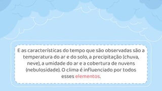 E as características do tempo que são observadas são a
temperatura do ar e do solo, a precipitação (chuva,
neve), a umidade do ar e a cobertura de nuvens
(nebulosidade). O clima é influenciado por todos
esses elementos.
 