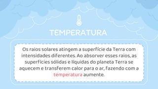 TEMPERATURA
Os raios solares atingem a superfície da Terra com
intensidades diferentes. Ao absorver esses raios, as
superfícies sólidas e líquidas do planeta Terra se
aquecem e transferem calor para o ar, fazendo com a
temperatura aumente.
 
