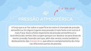 PRESSÃO ATMOSFÉRICA
A força que o ar faz sobre a superfície terrestre é chamada de pressão
atmosférica. Em alguns lugares esta pressão é mais forte e em outros é
mais fraca. Outro efeito importante da pressão atmosférica é a
ocorrência dos ventos. Eles surgem porque o ar desloca-se para áreas de
menor pressão, fazendo com que, além dos ventos, exista também o
deslocamento das massas de ar, que altera o comportamento do clima
nas diferentes partes do planeta.
O ar tem peso!
 